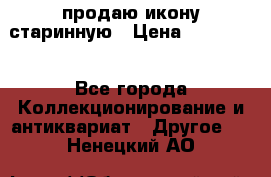 продаю икону старинную › Цена ­ 300 000 - Все города Коллекционирование и антиквариат » Другое   . Ненецкий АО